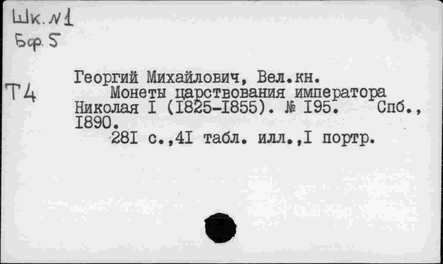 ﻿Ык./vi Ьср S
TA
Георгий Михайлович, Вел.кн.
Монеты царствования императора Николая I (1825-1855). të 195. Спб., 1890.
281 с.,41 табл. илл.,1 портр.